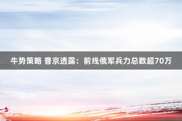 牛势策略 普京透露:前线俄军兵力总数超70万