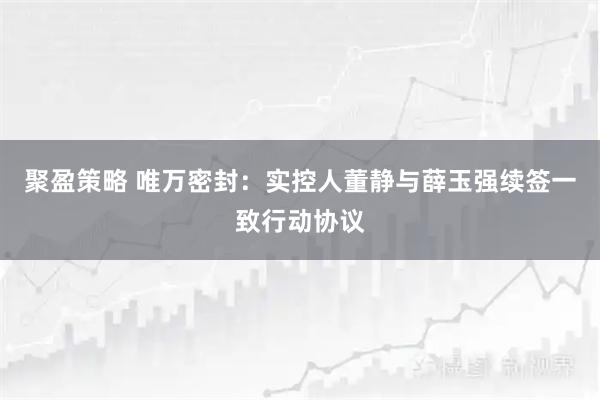 聚盈策略 唯万密封：实控人董静与薛玉强续签一致行动协议