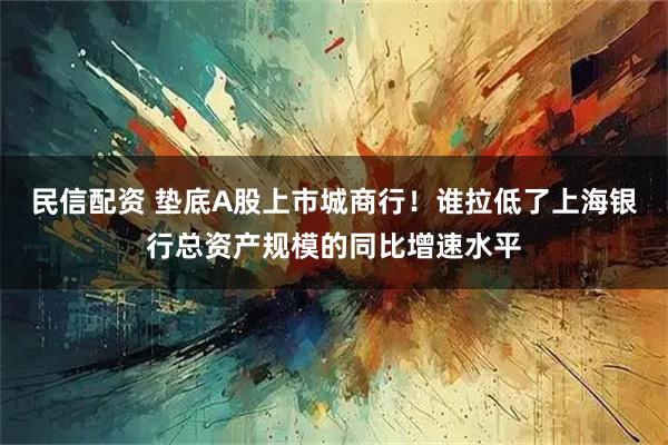 民信配资 垫底A股上市城商行！谁拉低了上海银行总资产规模的同比增速水平