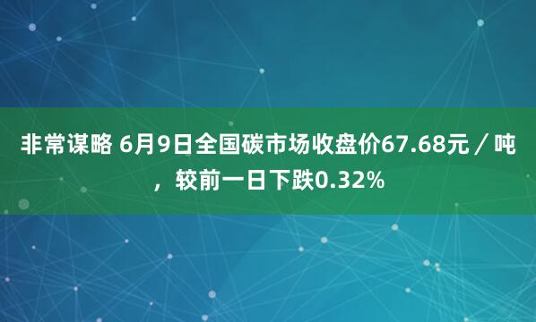 非常谋略 6月9日全国碳市场收盘价67.68元／吨，较前一日下跌0.32%