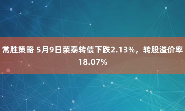常胜策略 5月9日荣泰转债下跌2.13%，转股溢价率18.07%
