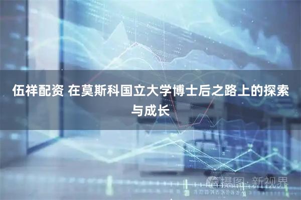 伍祥配资 在莫斯科国立大学博士后之路上的探索与成长