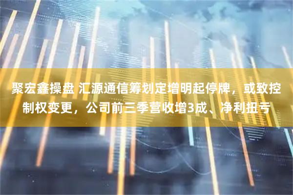 聚宏鑫操盘 汇源通信筹划定增明起停牌,或致控制权变更,公司前三季营收增3成、净利扭亏