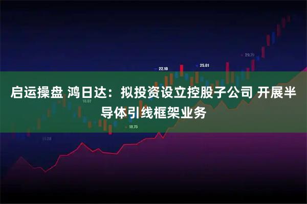 启运操盘 鸿日达:拟投资设立控股子公司 开展半导体引线框架业务