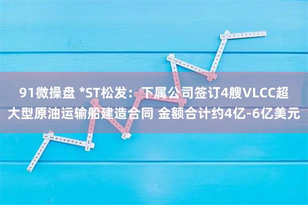 91微操盘 *ST松发:下属公司签订4艘VLCC超大型原油运输船建造合同 金额合计约4亿-6亿美元