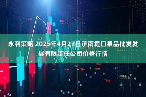 永利策略 2025年4月27日济南堤口果品批发发展有限责任公司价格行情