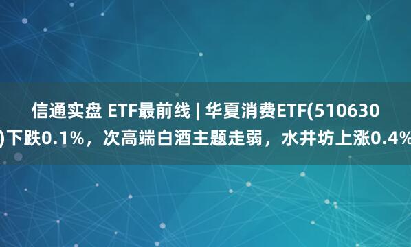 信通实盘 ETF最前线 | 华夏消费ETF(510630)下跌0.1%,次高端白酒主题走弱,水井坊上涨0.4%