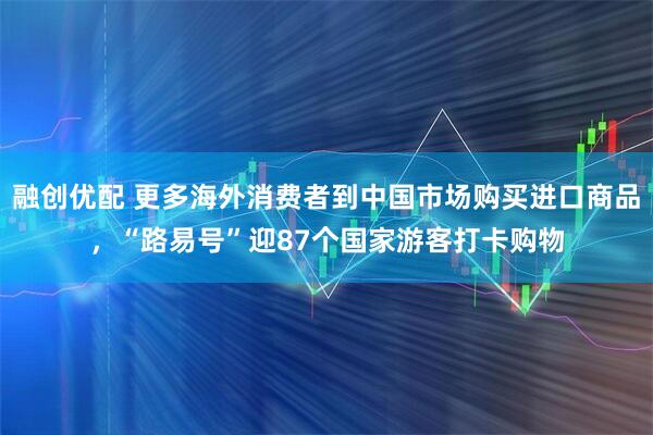 融创优配 更多海外消费者到中国市场购买进口商品,“路易号”迎87个国家游客打卡购物