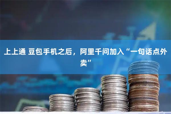 上上通 豆包手机之后，阿里千问加入“一句话点外卖”