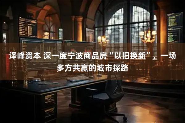 泽峰资本 深一度宁波商品房“以旧换新”，一场多方共赢的城市探路