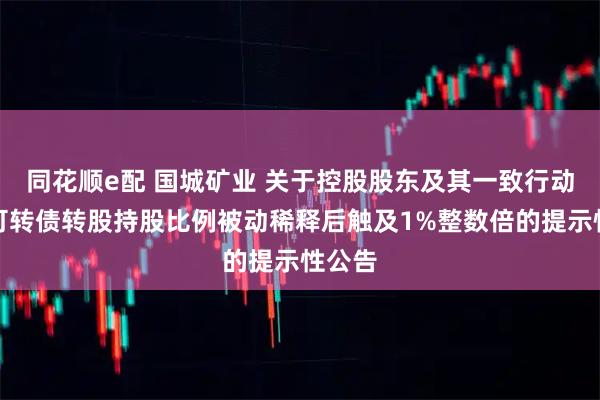 同花顺e配 国城矿业 关于控股股东及其一致行动人因可转债转股持股比例被动稀释后触及1%整数倍的提示性公告