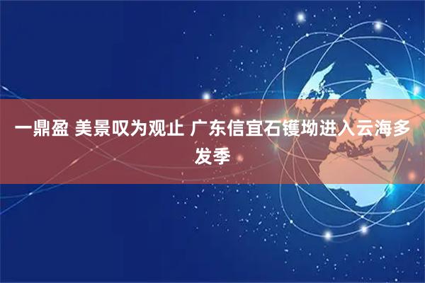 一鼎盈 美景叹为观止 广东信宜石镬坳进入云海多发季