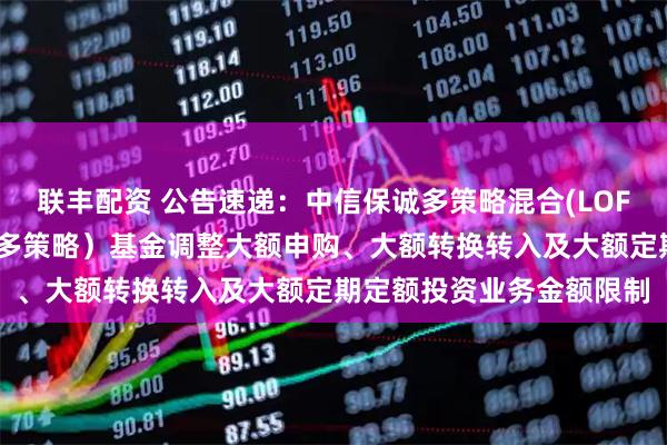 联丰配资 公告速递:中信保诚多策略混合(LOF)(场内简称:中信保诚多策略)基金调整大额申购、大额转换转入及大额定期定额投资业务金额限制