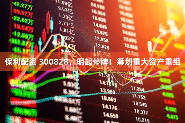 保利配资 300828，明起停牌！筹划重大资产重组