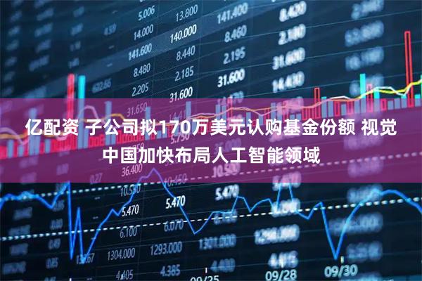 亿配资 子公司拟170万美元认购基金份额 视觉中国加快布局人工智能领域