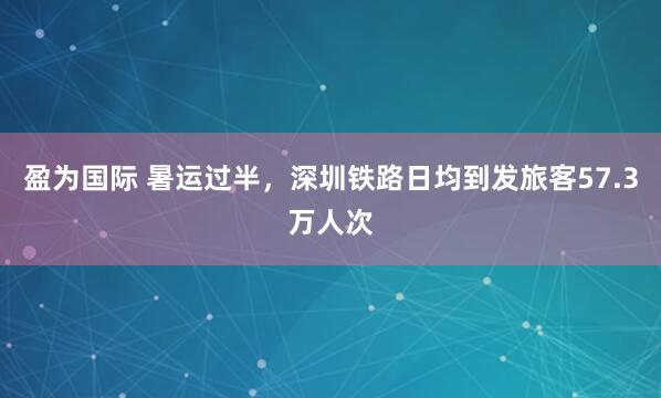 盈为国际 暑运过半，深圳铁路日均到发旅客57.3万人次