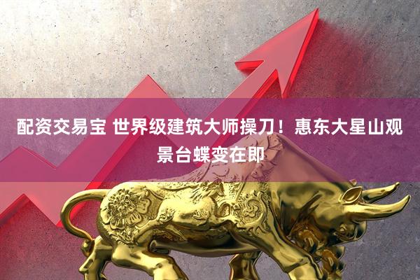 配资交易宝 世界级建筑大师操刀!惠东大星山观景台蝶变在即