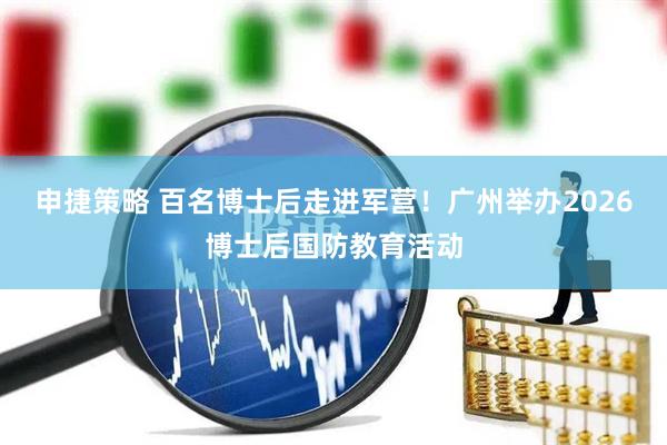 申捷策略 百名博士后走进军营！广州举办2026博士后国防教育活动