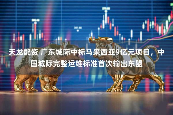 天龙配资 广东城际中标马来西亚9亿元项目，中国城际完整运维标准首次输出东盟